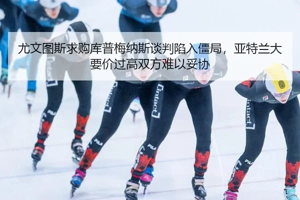 尤文图斯求购库普梅纳斯谈判陷入僵局，亚特兰大要价过高双方难以妥协