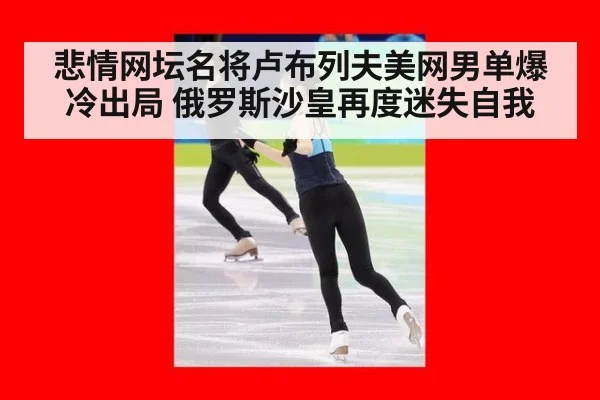 悲情网坛名将卢布列夫美网男单爆冷出局 俄罗斯沙皇再度迷失自我